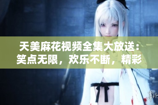 天美麻花视频全集大放送：笑点无限，欢乐不断，精彩瞬间集结！