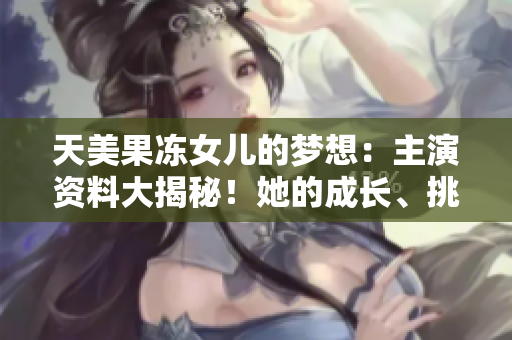 天美果冻女儿的梦想：主演资料大揭秘！她的成长、挑战和突破 - 专属采访全曝光