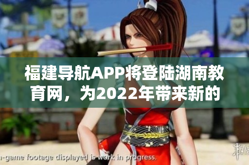 福建导航APP将登陆湖南教育网，为2022年带来新的教育体验