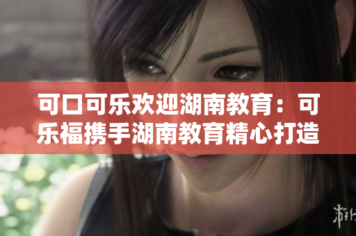 可口可乐欢迎湖南教育：可乐福携手湖南教育精心打造，共创美好未来