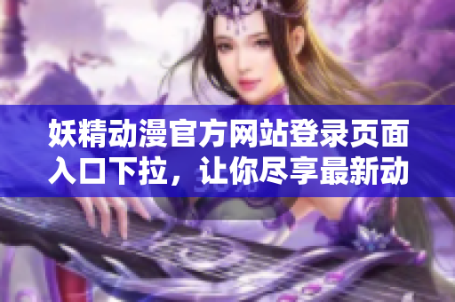 妖精动漫官方网站登录页面入口下拉，让你尽享最新动漫资讯和精彩内容