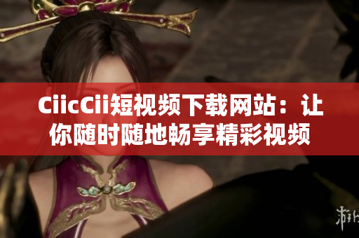 CiicCii短视频下载网站：让你随时随地畅享精彩视频