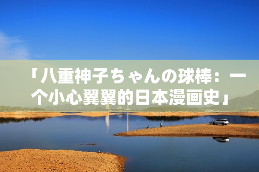 「八重神子ちゃんの球棒：一个小心翼翼的日本漫画史」