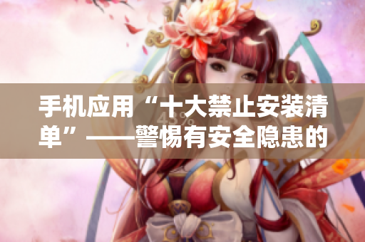 手机应用“十大禁止安装清单”——警惕有安全隐患的应用，保护手机系统安全