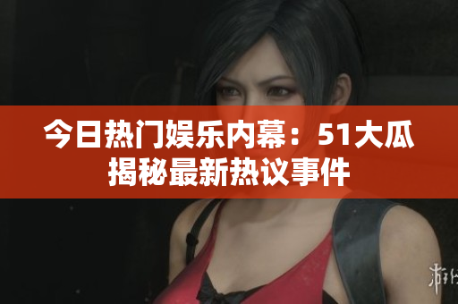 今日热门娱乐内幕：51大瓜揭秘最新热议事件