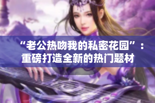 “老公热吻我的私密花园”：重磅打造全新的热门题材