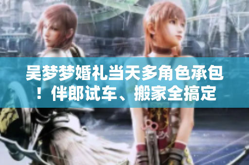 吴梦梦婚礼当天多角色承包！伴郎试车、搬家全搞定