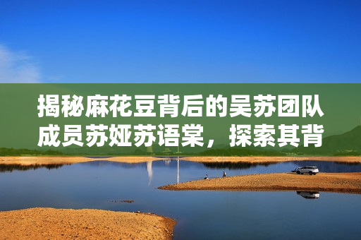 揭秘麻花豆背后的吴苏团队成员苏娅苏语棠，探索其背景和作品