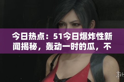 今日热点：51今日爆炸性新闻揭秘，轰动一时的瓜，不容错过