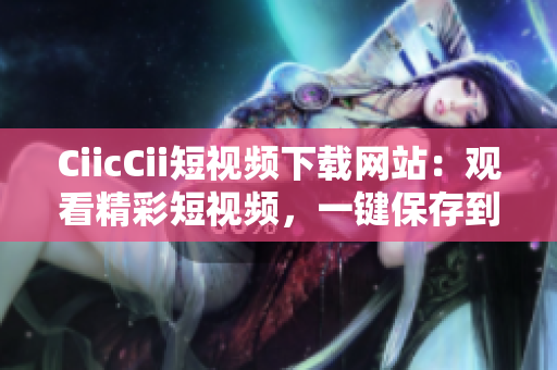 CiicCii短视频下载网站：观看精彩短视频，一键保存到本地