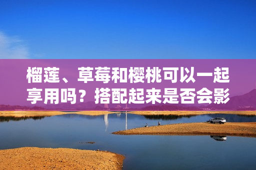 榴莲、草莓和樱桃可以一起享用吗？搭配起来是否会影响健康？