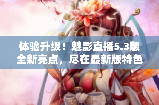 体验升级！魅影直播5.3版全新亮点，尽在最新版特色展示
