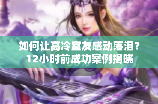 如何让高冷室友感动落泪？12小时前成功案例揭晓