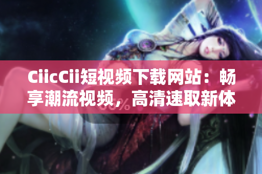 CiicCii短视频下载网站：畅享潮流视频，高清速取新体验