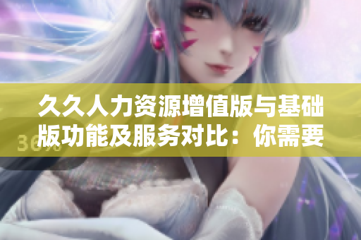 久久人力资源增值版与基础版功能及服务对比：你需要知道的全部差异