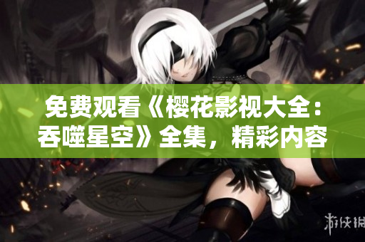 免费观看《樱花影视大全：吞噬星空》全集，精彩内容不容错过!