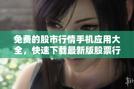 免费的股市行情手机应用大全，快速下载最新版股票行情软件
