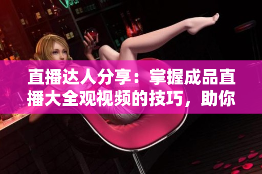 直播达人分享：掌握成品直播大全观视频的技巧，助你成为视频行家。