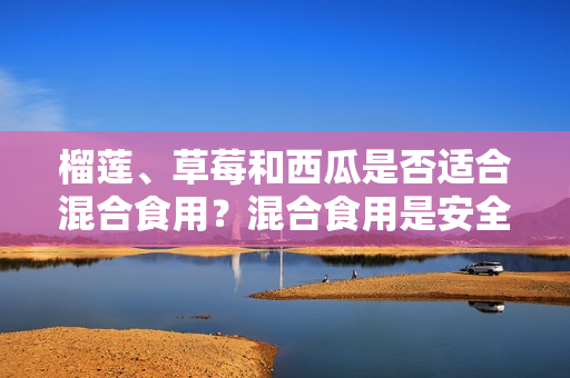 榴莲、草莓和西瓜是否适合混合食用？混合食用是安全的吗？