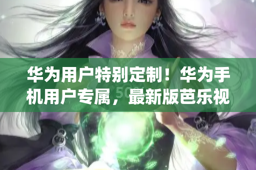 华为用户特别定制！华为手机用户专属，最新版芭乐视app下载地址指南，轻松享受精彩内容。