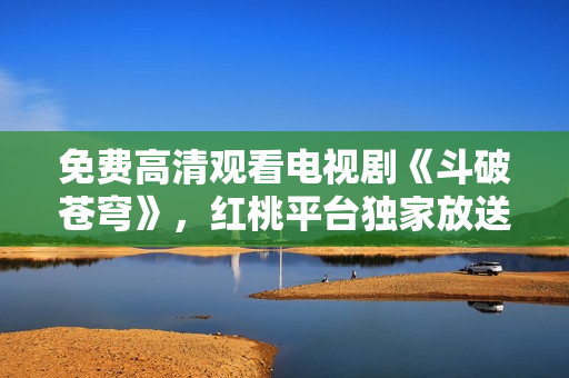 免费高清观看电视剧《斗破苍穹》，红桃平台独家放送，精彩内容不容错过