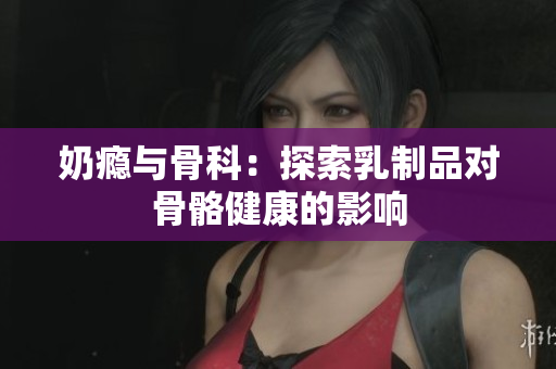 奶瘾与骨科：探索乳制品对骨骼健康的影响