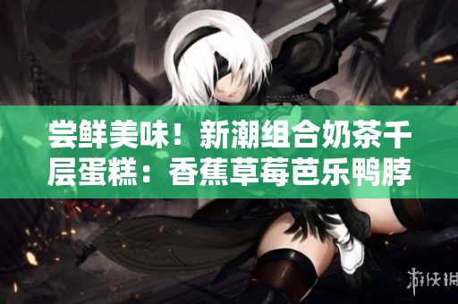 尝鲜美味！新潮组合奶茶千层蛋糕：香蕉草莓芭乐鸭脖重塑惊喜！