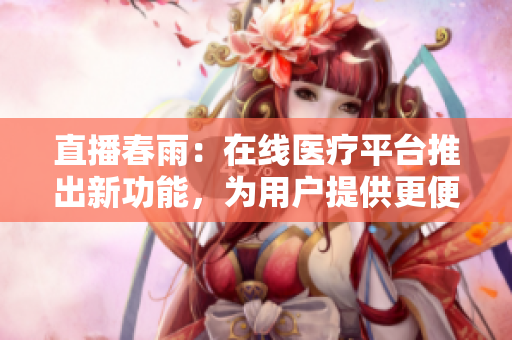 直播春雨：在线医疗平台推出新功能，为用户提供更便捷的医疗服务