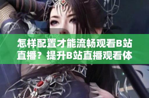怎样配置才能流畅观看B站直播？提升B站直播观看体验的设备和网络配置要点