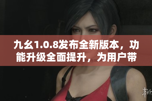 九幺1.0.8发布全新版本，功能升级全面提升，为用户带来更好的体验