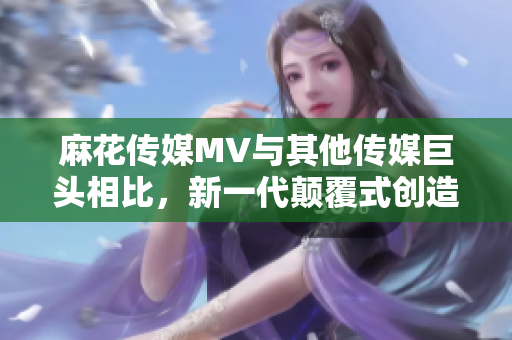 麻花传媒MV与其他传媒巨头相比，新一代颠覆式创造力闪耀夺目