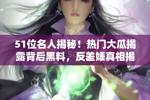 51位名人揭秘！热门大瓜揭露背后黑料，反差婊真相揭秘，电磁炉事件曝光