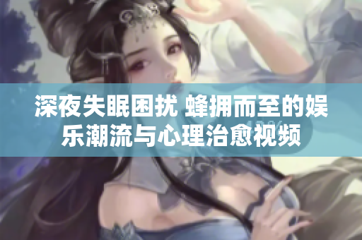 深夜失眠困扰 蜂拥而至的娱乐潮流与心理治愈视频