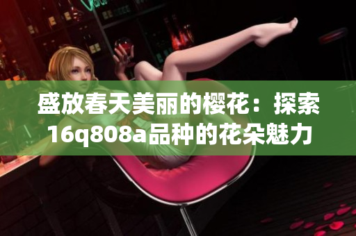 盛放春天美丽的樱花：探索16q808a品种的花朵魅力