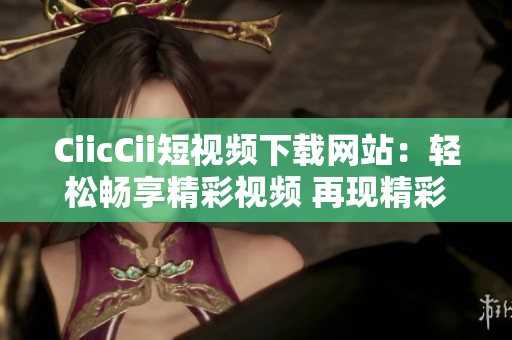 CiicCii短视频下载网站：轻松畅享精彩视频 再现精彩瞬间 任你下载任你看