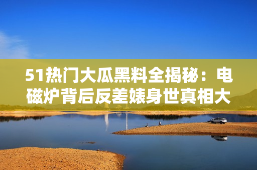 51热门大瓜黑料全揭秘：电磁炉背后反差婊身世真相大揭露