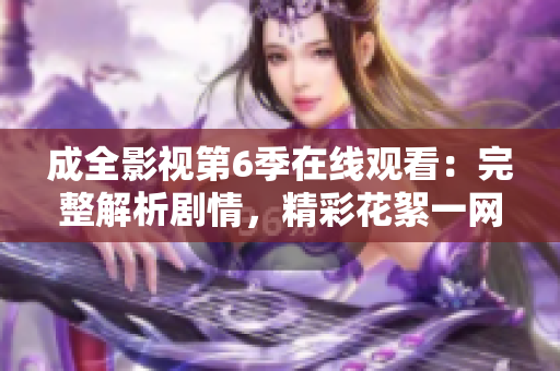 成全影视第6季在线观看：完整解析剧情，精彩花絮一网打尽