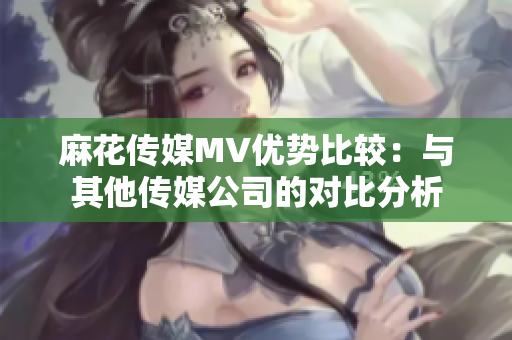 麻花传媒MV优势比较：与其他传媒公司的对比分析