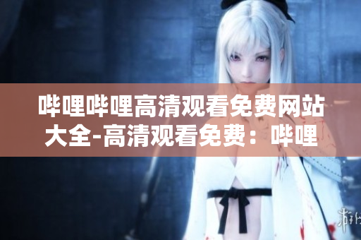 哔哩哔哩高清观看免费网站大全-高清观看免费：哔哩哔哩全站资源汇总