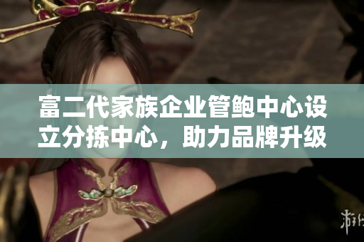 富二代家族企业管鲍中心设立分拣中心，助力品牌升级