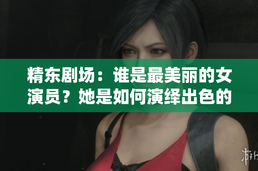 精东剧场：谁是最美丽的女演员？她是如何演绎出色的角色？