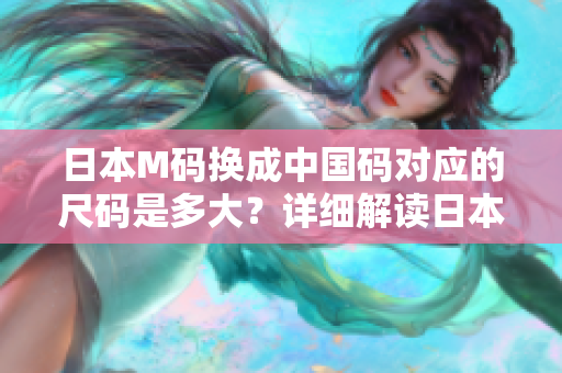 日本M码换成中国码对应的尺码是多大？详细解读日本与中国尺码转换，尺码换算表一览无余
