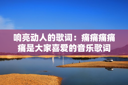 响亮动人的歌词：痛痛痛痛痛是大家喜爱的音乐歌词