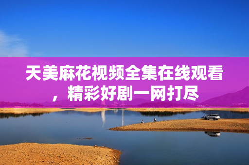 天美麻花视频全集在线观看，精彩好剧一网打尽