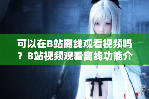 可以在B站离线观看视频吗？B站视频观看离线功能介绍