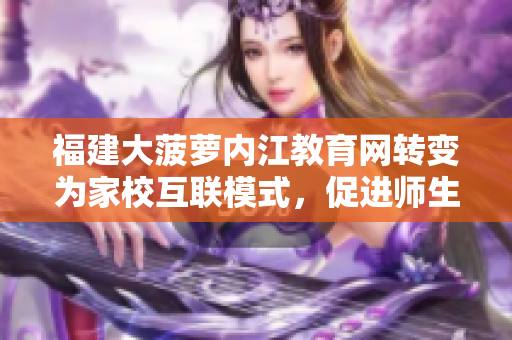 福建大菠萝内江教育网转变为家校互联模式，促进师生互动与共建，助力教育发展