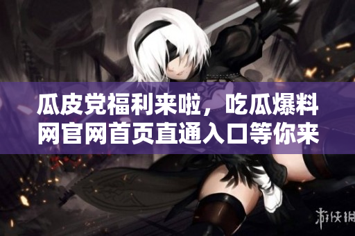 瓜皮党福利来啦，吃瓜爆料网官网首页直通入口等你来撩