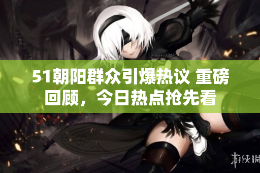 51朝阳群众引爆热议 重磅回顾，今日热点抢先看