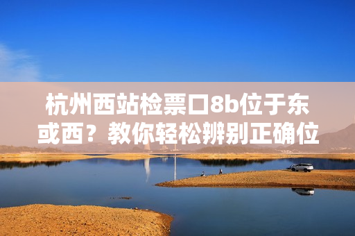 杭州西站检票口8b位于东或西？教你轻松辨别正确位置