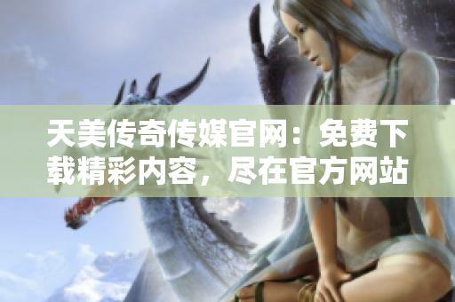 天美传奇传媒官网：免费下载精彩内容，尽在官方网站